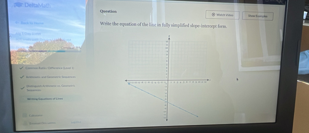 DeltaMath 
Question Watch Video Show Examples 
- Back to Home Write the equation of the line in fully simplified slope-intercept form. 
Alg 1 Day 3 HW 
t o Ocay g m ảng Am 
Complele 26 
Common Ratio / Difference (Level 1) 
Arithmetic and Geometric Sequences 
Distinguish Arithmetic vs. Geometric 
Sequinces 
Writing Equations of Lines 
Calcuiat == 
Eisan Dos santis Log Out