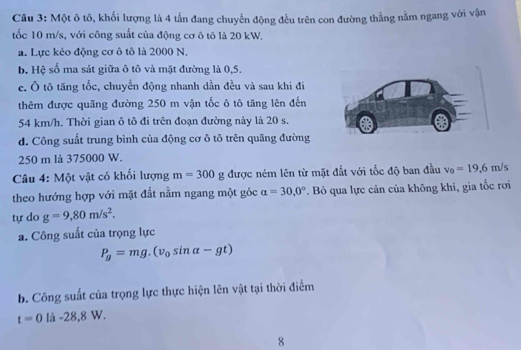 Một ô tô, khối lượng là 4 tấn đang chuyến động đều trên con đường thẳng nằm ngang với vận 
tốc 10 m/s, với công suất của động cơ ô tô là 20 kW. 
a. Lực kéo động cơ ô tô là 2000 N, 
b. Hệ số ma sát giữa ô tô và mặt đường là 0,5. 
e. Ô tô tăng tốc, chuyển động nhanh dần đều và sau khi đi 
thêm được quãng đường 250 m vận tốc ô tô tăng lên đến
54 km/h. Thời gian ô tô đi trên đoạn đường này là 20 s. 
d. Công suất trung bình của động cơ ô tô trên quãng đường
250 m là 375000 W. 
Câu 4: Một vật có khối lượng m=300g; được ném lên từ mặt đắt với tốc độ ban đầu v_0=19,6m/s
theo hướng hợp với mặt đất nằm ngang một góc alpha =30,0° *. Bỏ qua lực cản của không khí, gia tốc rơi 
tự do g=9,80m/s^2. 
a. Công suất của trọng lực
P_g=mg.(v_0sin alpha -gt)
b. Công suất của trọng lực thực hiện lên vật tại thời điểm
t=0llambda -28,8W. 
8