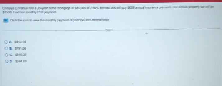 Cheloss Donahus has a 20-year home mortgage of 180,000 at 7.50% interest and will pay 1520 arnual insurancs premium. Her armual properly far will be
$1500. Find her monthly PITI payment.
Click the icon to view the monthly payment of principal and interestt table.
A. 1013.18
B. $791.58
C. $818.38
D. 3844.80