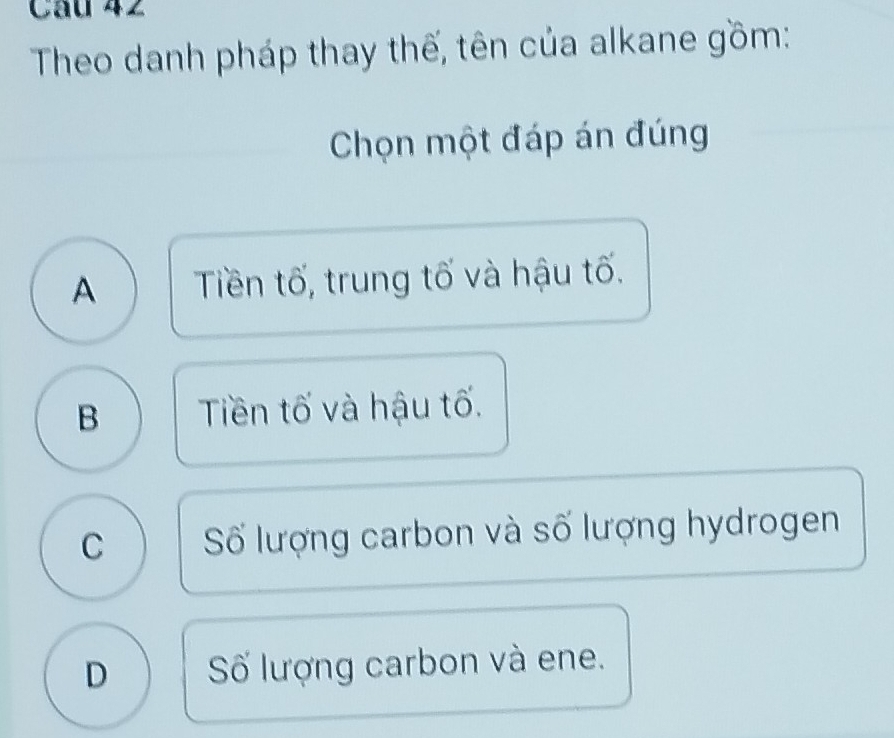 Theo danh pháp thay thế, tên của alkane gồm:
Chọn một đáp án đúng
A Tiền tố, trung tố và hậu tố.
B Tiền tố và hậu tố.
C Số lượng carbon và số lượng hydrogen
D Số lượng carbon và ene.