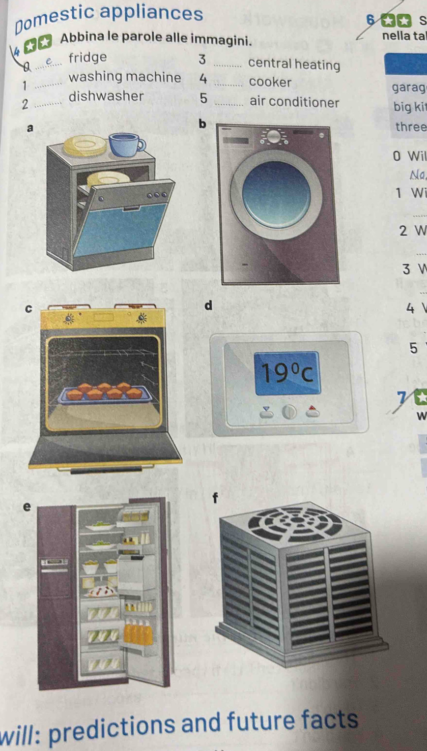 Domestic appliances
6
4 **
Abbina le parole alle immagini. nella ta
_e fridge 3 _central heating
_1
washing machine 4 _cooker
garag
2 _dishwasher 5 _air conditioner
big ki
b
athree
0 Wil
Na
1 Wi
2 W
3 V
d
4
5
19°C
W
e
will: predictions and future facts