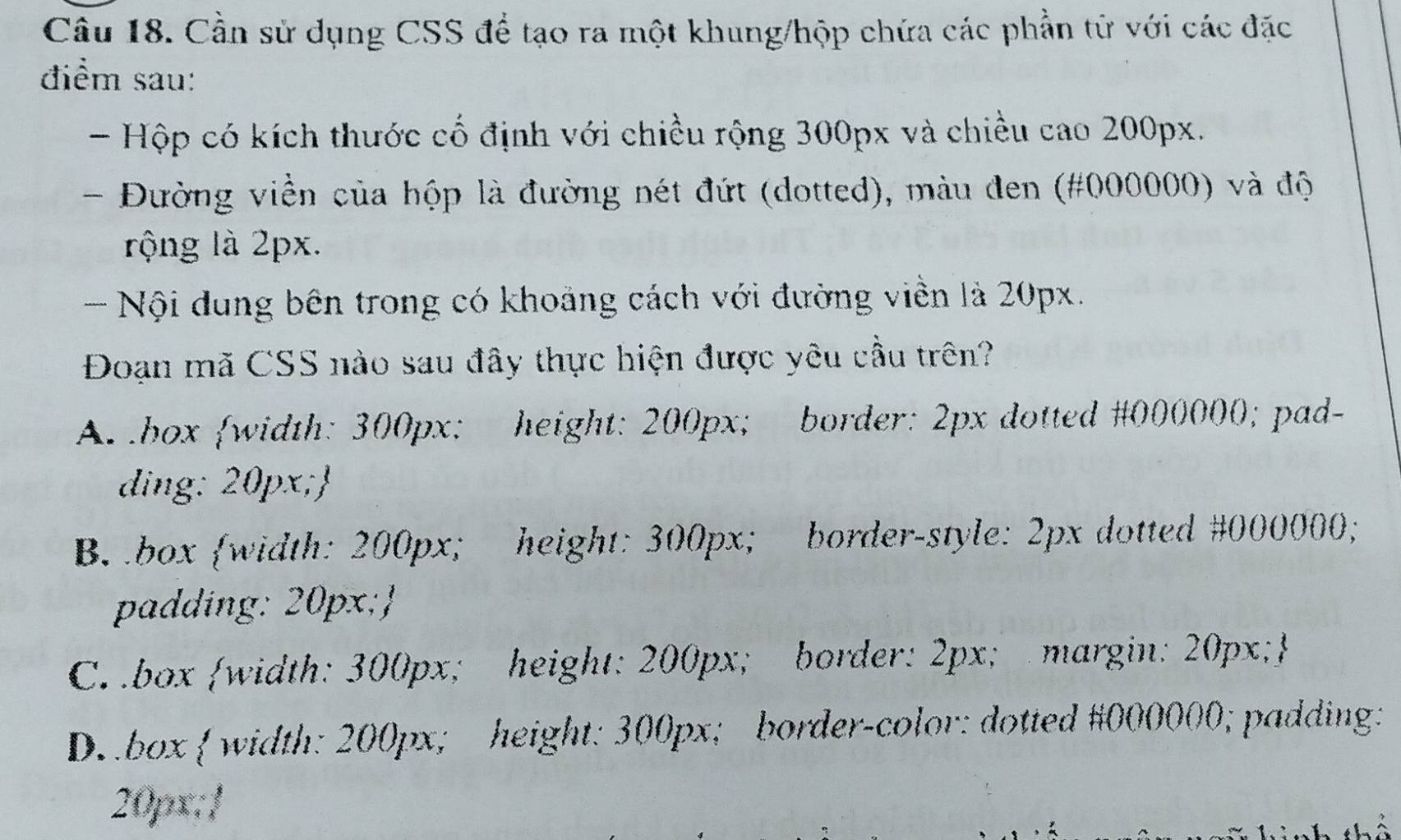 Cần sử dụng CSS để tạo ra một khung/hộp chứa các phần tử với các đặc
điểm sau:
- Hộp có kích thước cố định với chiều rộng 300px và chiều cao 200px.
- Đường viền của hộp là đường nét đứt (dotted), màu đen (# 000000) và độ
rộng là 2px.
- Nội dung bên trong có khoảng cách với đường viền là 20px.
Đoạn mã CSS nào sau đây thực hiện được yêu cầu trên?
A.box width: 300px : height: 200px; border: 2px dotted # 000000; pad-
ding: 20px;
B box width: 200px; height: 300px; border-style: 2px dotted # 000000;
padding: 20px;
C. .box width: 300px; height: 200px; border: 2px; margin: 20px;
Dbox  width: 200px; height: 300px; border-color: dotted # 000000; padding:
20px /