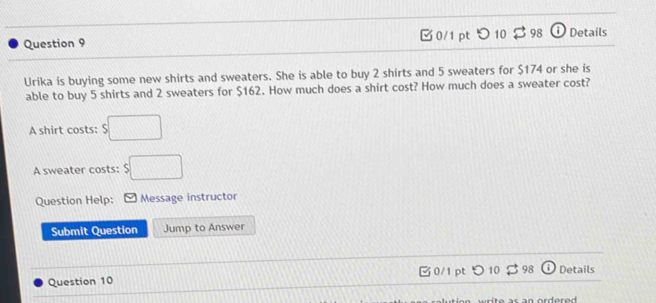 □0/1 pt 10 3 98 DDetails 
Urika is buying some new shirts and sweaters. She is able to buy 2 shirts and 5 sweaters for $174 or she is 
able to buy 5 shirts and 2 sweaters for $162. How much does a shirt cost? How much does a sweater cost? 
A shirt costs: $□
A sweater costs: $□
Question Help: Message instructor 
Submit Question Jump to Answer 
Question 10 0/1 pt つ 10 398 Details