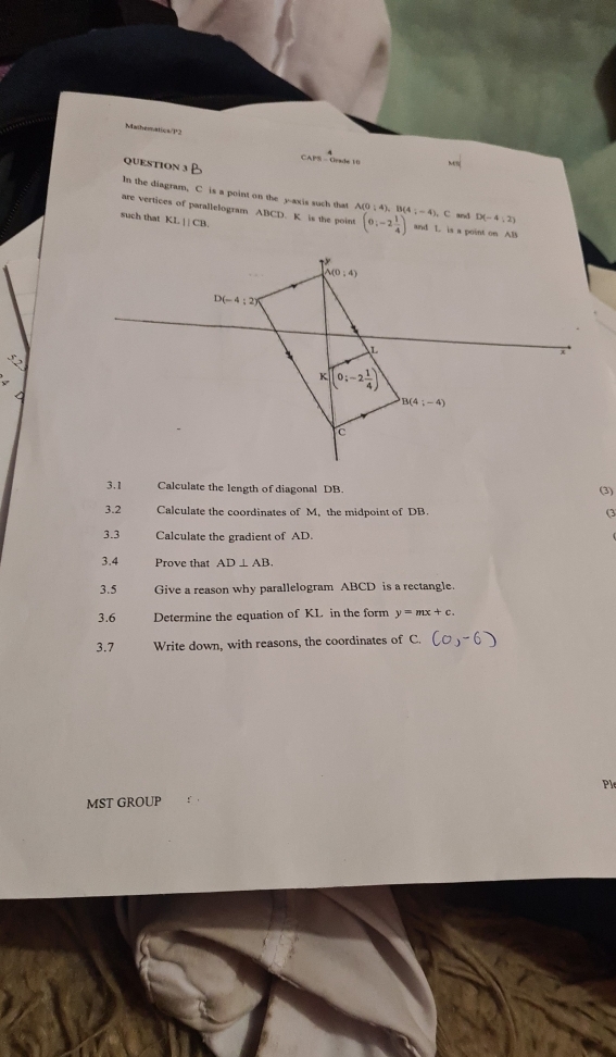 Mathesnatics/P2
CAPS - Grade 10
QUESTION 3
In the diagram, C is a point on the y-axis such that A(0:4 C and D(-4,2)
are vertices of parallelogram ABCD. K is the point (0;-2 1/4 ) (4;-4), and L is a point on AB
such that KLparallel CB.
52
3.1 Calculate the length of diagonal DB.
(3)
3.2 Calculate the coordinates of M, the midpoint of DB. (3
3.3 Calculate the gradient of AD.
3.4 Prove that AD⊥ AB.
3.5 Give a reason why parallelogram ABCD is a rectangle.
3.6 Determine the equation of KL in the form y=mx+c.
3.7 Write down, with reasons, the coordinates of C.
Ple
MST GROUP