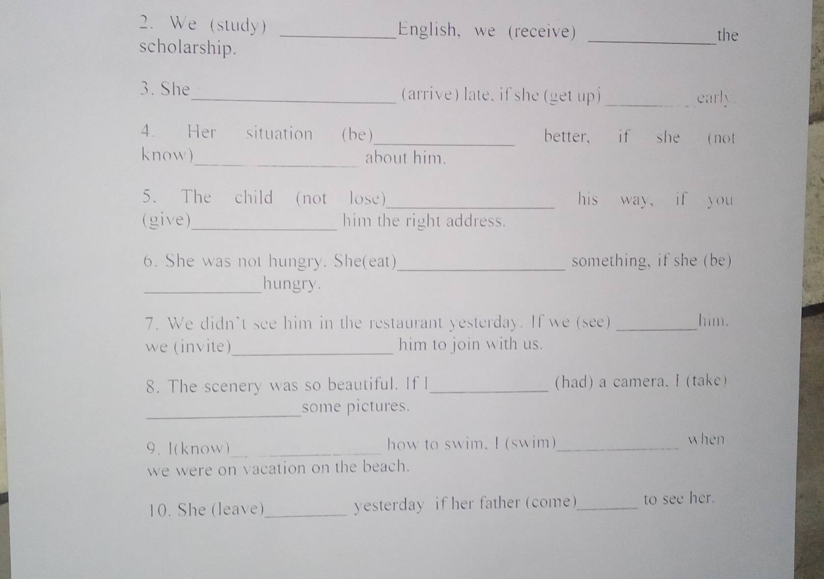 We (study) _English, we (receive)_ 
the 
scholarship. 
3. She_ (arrive) late. if she (get up) _early 
4. Her situation (be)_ better, if she ( not 
know)_ about him. 
5. The child (not lose)_ his way， if you 
(give)_ him the right address. 
6. She was not hungry. She(eat) _something, if she (be) 
_hungry. 
7. We didn't see him in the restaurant yesterday. If we (see) _him. 
we (invite)_ him to join with us. 
8. The scenery was so beautiful. If I_ (had) a camera. I (take) 
_ 
some pictures. 
9. I(know)_ how to swim. I (swim)_ 
when 
we were on vacation on the beach. 
10. She (leave)_ yesterday if her father (come)_ to see her.