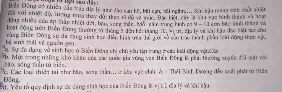 ạn từ nệu sau đây:
Biển Đông có nhiều cấu trúc địa lý như đảo san hô, bãi cạn, bãi ngầm,... Khí hậu mang tính chất nhiệt
đới với nhiệt độ, lượng mưa thay đổi theo vĩ độ và mùa. Đặc biệt, đây là khu vực hình thành và hoạt
động nhiều của áp thấp nhiệt đới, bão, sóng thần. Mỗi năm trung bình có 9 - 10 cơn bão hình thành và
hoạt động trên Biến Đông thường từ tháng 5 đến hết tháng 10. Vị trí, địa lý và khí hậu đặc biệt tạo cho
vùng Biến Đông sự đa dạng sinh học điển hình trên thế giới về cấu trúc thành phần loài động thực vật,
hệ sinh thái và nguồn gen.
Sa. Sự đa dạng về sinh học ở Biển Đông chỉ chủ yếu tập trung ở các loài động vật.Các
Pb. Một trong những khó khăn của các quốc gia vùng ven Biền Đông là phải thường xuyên đối mặt với
bão, sóng thần từ biển.
Cc. Các loại thiên tai như bão, sóng thần... ở khu vực châu Á - Thái Bình Dương đều xuất phát từ Biển
Đông.
d. Yếu tố quy định sự đa dạng sinh học của Biển Đông là vị trí, địa lý và khí hậu.