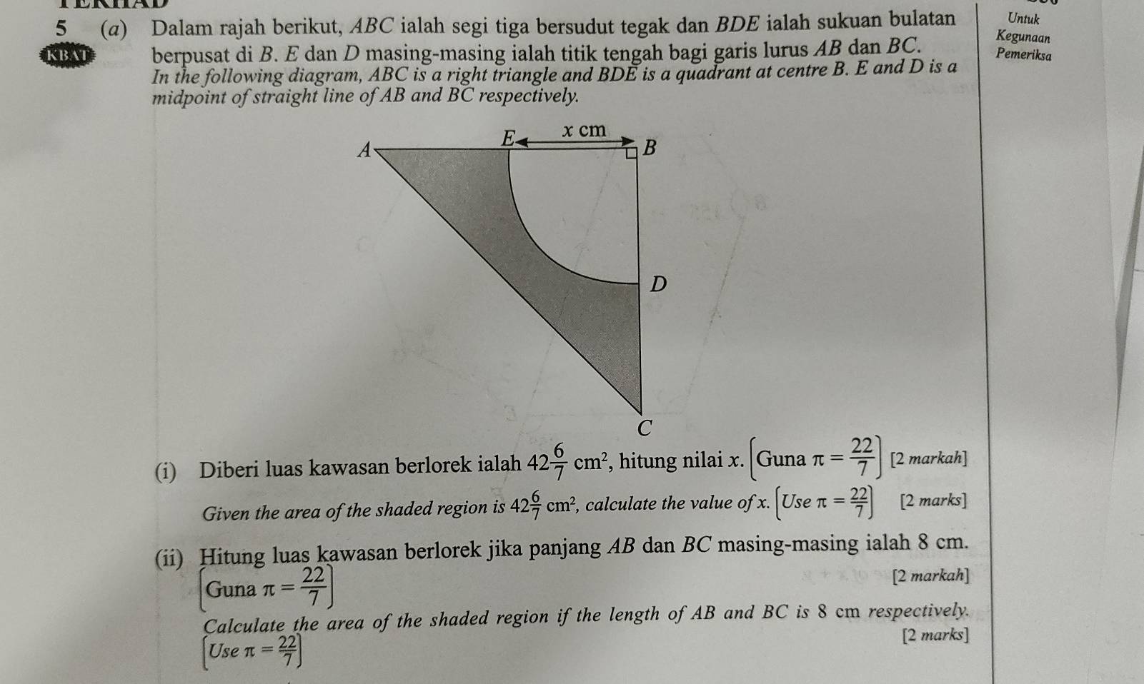 5 (α) Dalam rajah berikut, ABC ialah segi tiga bersudut tegak dan BDE ialah sukuan bulatan Untuk 
KBAT berpusat di B. E dan D masing-masing ialah titik tengah bagi garis lurus AB dan BC. 
Kegunaan 
Pemeriksa 
In the following diagram, ABC is a right triangle and BDE is a quadrant at centre B. E and D is a 
midpoint of straight line of AB and BC respectively. 
(i) Diberi luas kawasan berlorek ialah 42 6/7 cm^2 , hitung nilai x. (Gunaπ = 22/7 ) [2 markah] 
Given the area of the shaded region is 42 6/7 cm^2 , calculate the value of x.(Useπ = 22/7 ) [2 marks] 
(ii) Hitung luas kawasan berlorek jika panjang AB dan BC masing-masing ialah 8 cm. 
Guna π = 22/7 )
[2 markah] 
Calculate the area of the shaded region if the length of AB and BC is 8 cm respectively.
[Useπ = 22/7 ]
[2 marks]