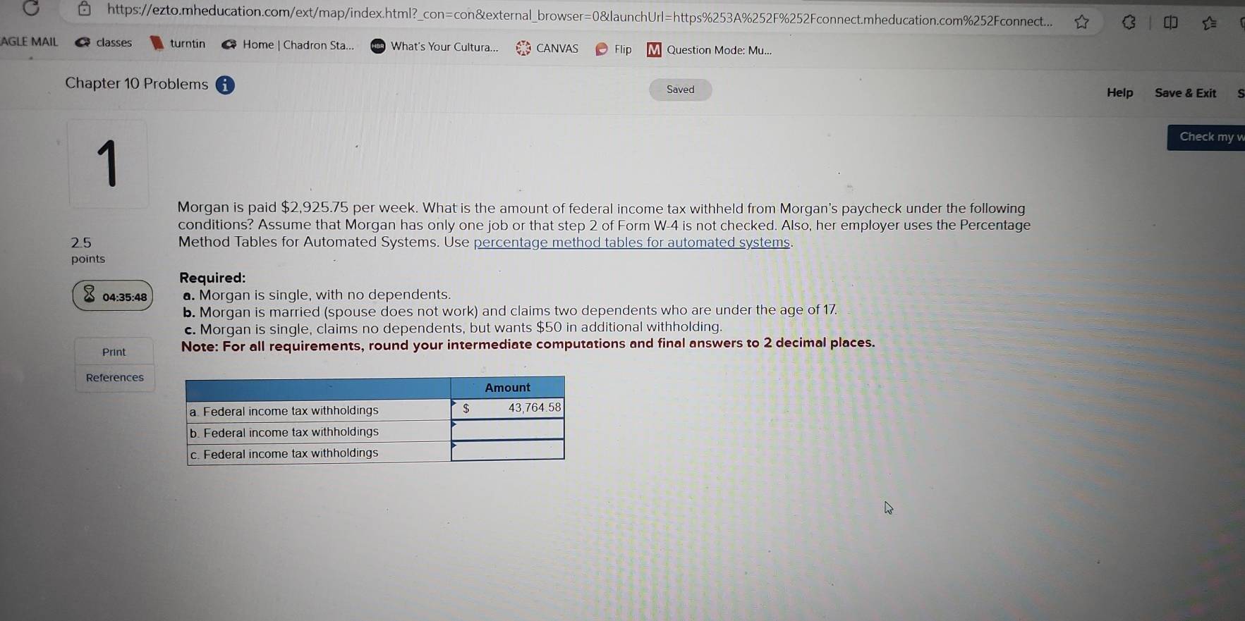 https://ezto.mheducation.com/ext/map/index.html?_con=con&external_browser=0&launchUrl=https%253A%252F%252Fconnect.mheducation.com%252Fconnect... C 
AGLE MAIL classes turntin Home | Chadron Sta... What's Your Cultura... CANVAS Flip Question Mode: Mu... 
Chapter 10 Problems Saved 
Help Save & Exit 
1 
Check my v 
Morgan is paid $2,925.75 per week. What is the amount of federal income tax withheld from Morgan's paycheck under the following 
conditions? Assume that Morgan has only one job or that step 2 of Form W-4 is not checked. Also, her employer uses the Percentage
2.5 Method Tables for Automated Systems. Use percentage method tables for automated systems. 
points 
Required: 
04:35:48 . Morgan is single, with no dependents. 
b. Morgan is married (spouse does not work) and claims two dependents who are under the age of 17. 
c. Morgan is single, claims no dependents, but wants $50 in additional withholding. 
Print Note: For all requirements, round your intermediate computations and final answers to 2 decimal places. 
References