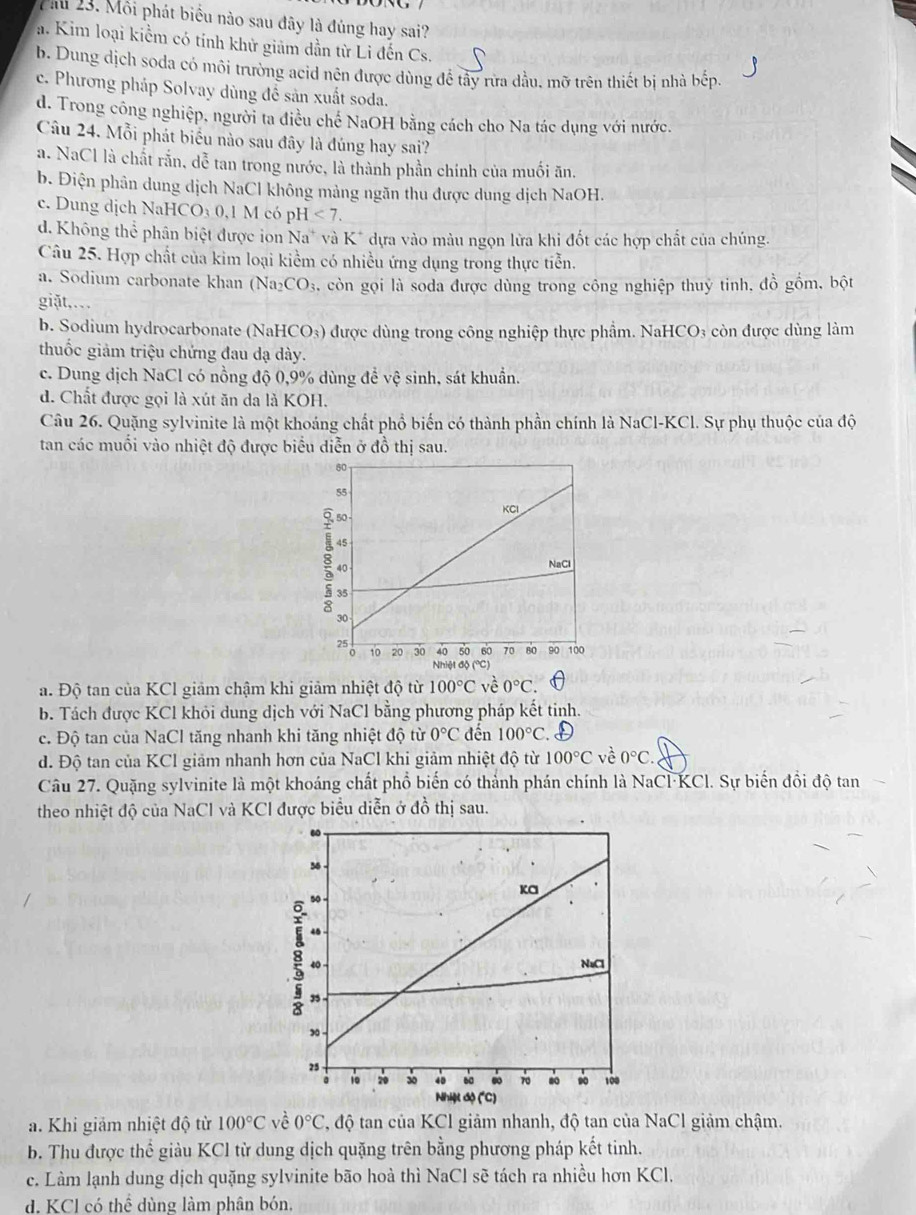 Pau 23. Môi phát biểu nào sau đây là đúng hay sai?
a. Kim loại kiểm có tính khử giảm dần từ Li đến Cs.
b. Dung dịch soda có môi trường acid nên được dùng để tây rừa dầu. mỡ trên thiết bị nhà bếp.
c. Phương pháp Solvay dùng để sản xuất soda.
d. Trong công nghiệp, người ta điều chế NaOH bằng cách cho Na tác dụng với nước.
Câu 24. Mỗi phát biểu nào sau đây là đúng hay sai?
a. NaCl là chất rắn, dễ tan trong nước, là thành phần chính của muối ăn.
b. Điện phân dung dịch NaCl không mảng ngăn thu được dung dịch NaOH.
c. Dung dịch NaHCO₃ 0,1 M có pH <7.
d. Không thể phân biệt được on Na^+ và K* dựa vào màu ngọn lửa khi đốt các hợp chất của chúng.
Câu 25. Hợp chất của kim loại kiểm có nhiều ứng dụng trong thực tiễn.
a. Sodium carbonate khan (Na_2CO_3 s, còn gọi là soda được dùng trong công nghiệp thuỷ tinh, đồ gồm, bột
giặt,..
b. Sodium hydrocarbonate (NaHCO₃) được dùng trong công nghiệp thực phẩm. NaHCO₃ còn được dùng làm
thuốc giảm triệu chứng đau dạ dày.
c. Dung dịch NaCl có nồng độ 0,9% dùng để vệ sinh, sát khuẩn.
d. Chất được gọi là xút ăn da là KOH.
Câu 26. Quặng sylvinite là một khoáng chất phổ biến có thành phần chính là NaCl-KCl. Sự phụ thuộc của độ
tan các muối vào nhiệt độ được biểu diễn ở đồ thị sau.
a. Độ tan của KCl giảm chậm khi giảm nhiệt độ từ 100°C về 0°C
b. Tách được KCl khỏi dung dịch với NaCl bằng phương pháp kết tinh.
c. Độ tan của NaCl tăng nhanh khi tăng nhiệt độ từ 0°C đến 100°C
d. Độ tan của KCl giảm nhanh hơn của NaCl khi giảm nhiệt độ từ 100°C về 0°C.
Câu 27. Quặng sylvinite là một khoáng chất phổ biến có thành phán chính là NaCl·KCl. Sự biến đổi độ tan
theo nhiệt độ của NaCl và KCl được biểu diễn ở đồ thị sau.
a. Khi giảm nhiệt độ từ 100°C về 0°C *, độ tan của KCl giảm nhanh, độ tan của NaCl giảm chậm.
b. Thu được thể giàu KCl từ dung dịch quặng trên bằng phương pháp kết tinh.
c. Làm lạnh dung dịch quặng sylvinite bão hoà thì NaCl sẽ tách ra nhiều hơn KCl.
d. KCl có thể dùng làm phân bón.