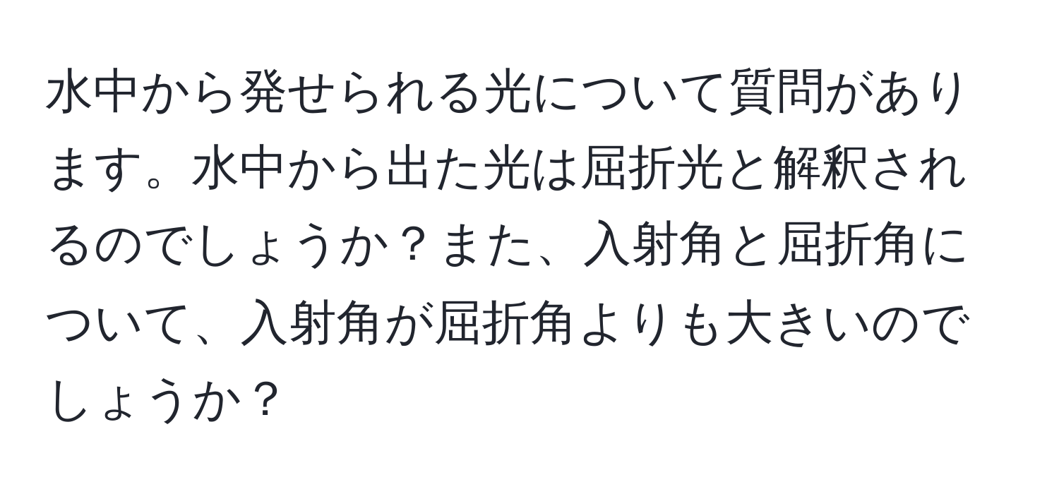 水中から発せられる光について質問があります。水中から出た光は屈折光と解釈されるのでしょうか？また、入射角と屈折角について、入射角が屈折角よりも大きいのでしょうか？