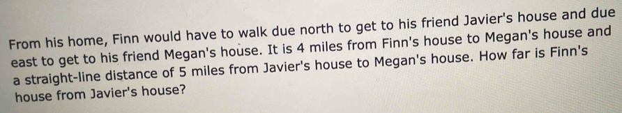 From his home, Finn would have to walk due north to get to his friend Javier's house and due 
east to get to his friend Megan's house. It is 4 miles from Finn's house to Megan's house and 
a straight-line distance of 5 miles from Javier's house to Megan's house. How far is Finn's 
house from Javier's house?