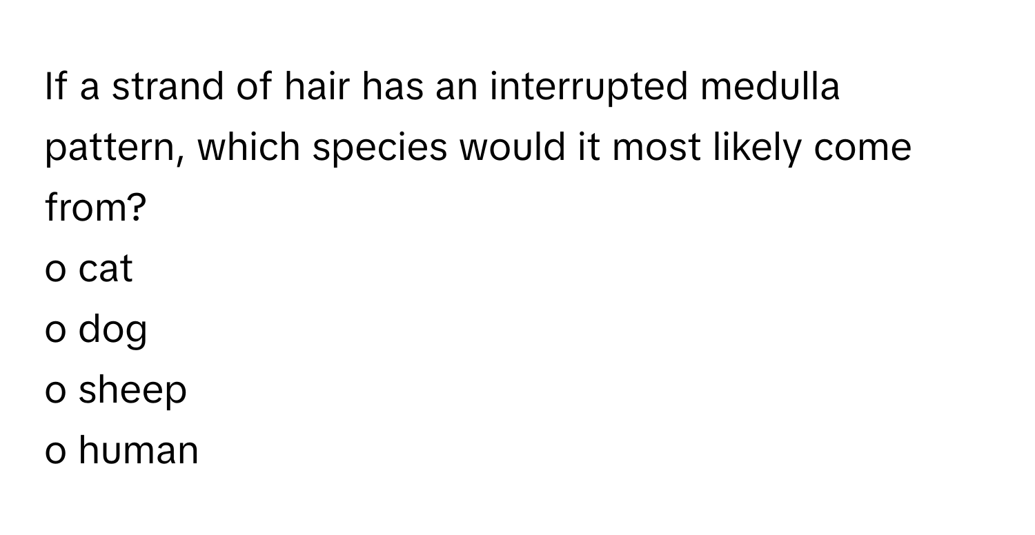 If a strand of hair has an interrupted medulla pattern, which species would it most likely come from?

o cat
o dog
o sheep
o human