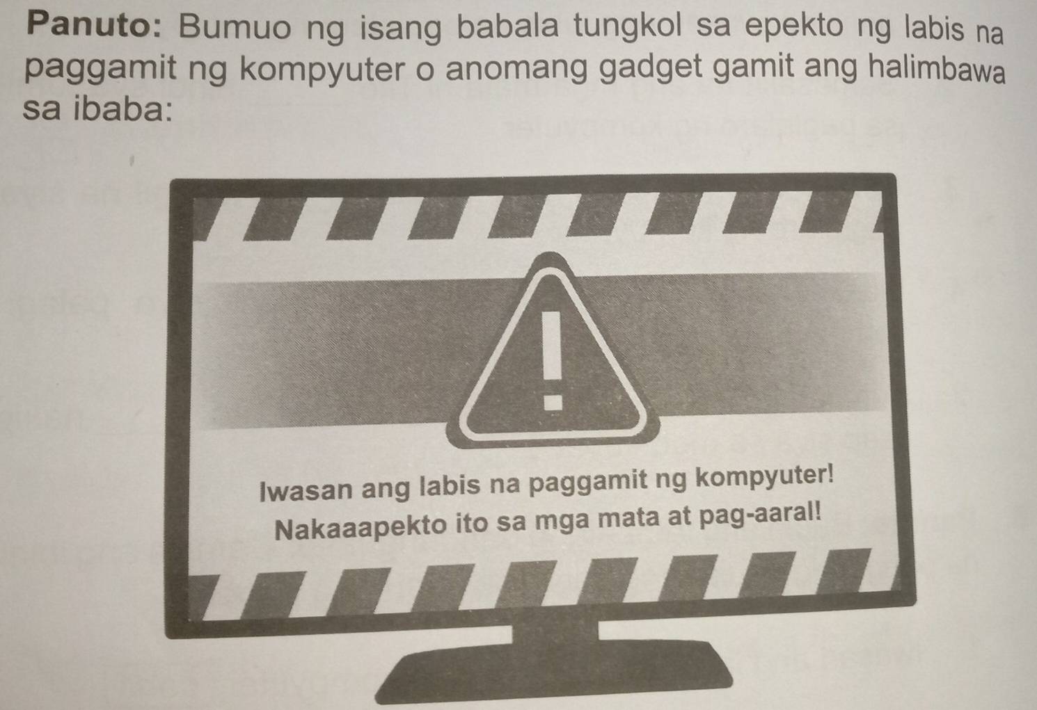 Panuto: Bumuo ng isang babala tungkol sa epekto ng labis na 
paggamit ng kompyuter o anomang gadget gamit ang halimbawa 
sa ibaba: