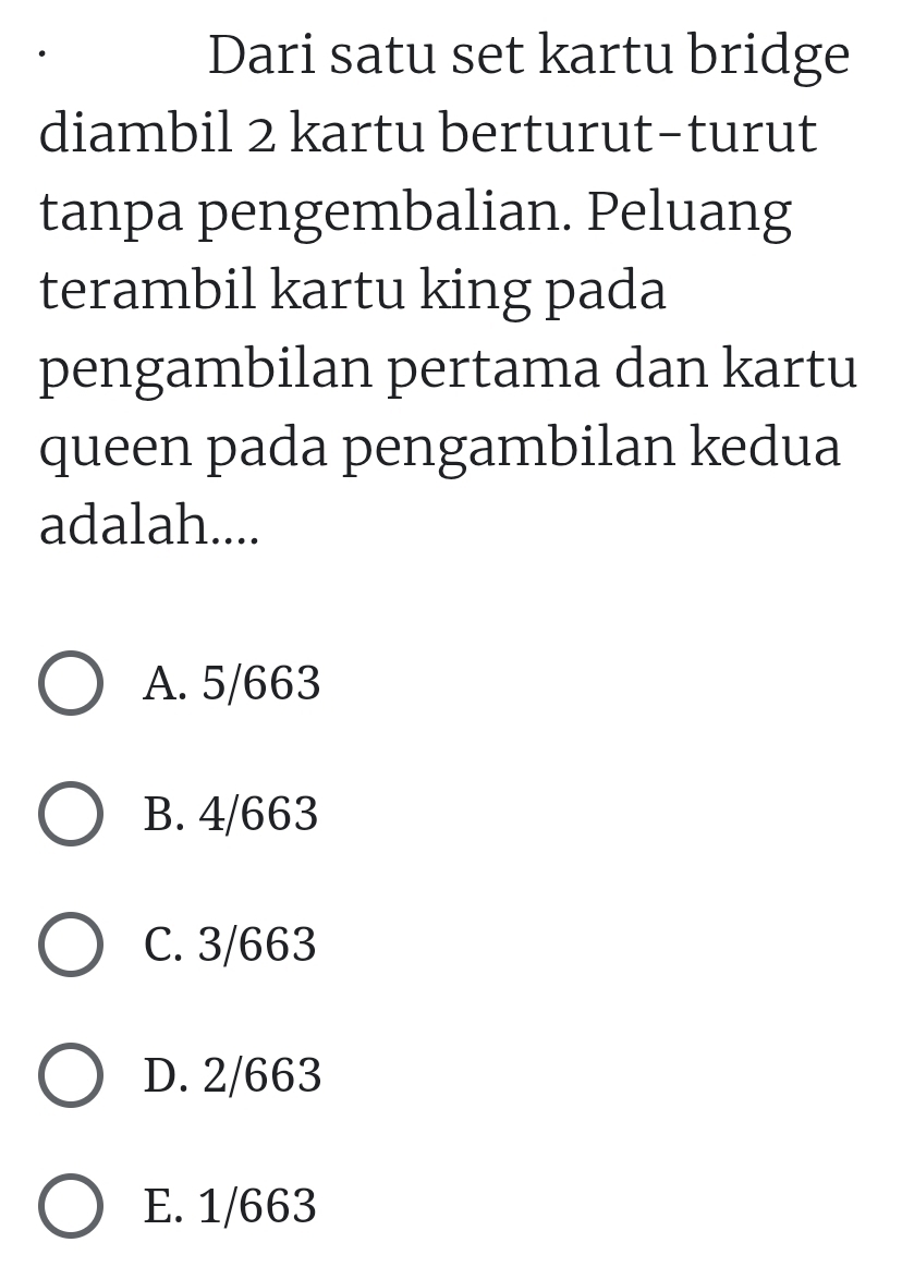 Dari satu set kartu bridge
diambil 2 kartu berturut-turut
tanpa pengembalian. Peluang
terambil kartu king pada
pengambilan pertama dan kartu
queen pada pengambilan kedua
adalah....
A. 5/663
B. 4/663
C. 3/663
D. 2/663
E. 1/663