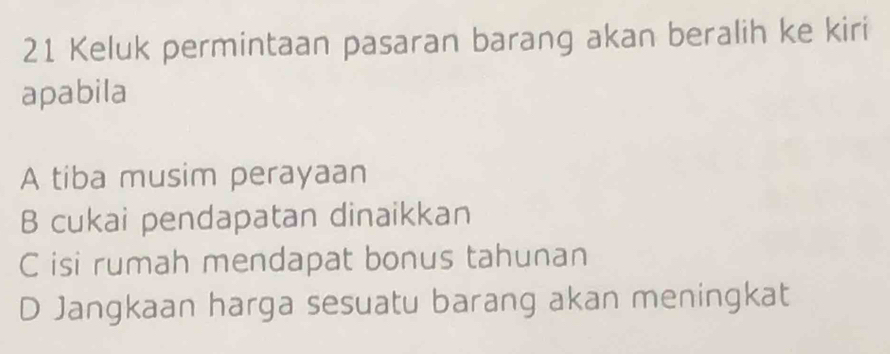 Keluk permintaan pasaran barang akan beralih ke kiri
apabila
A tiba musim perayaan
B cukai pendapatan dinaikkan
C isi rumah mendapat bonus tahunan
D Jangkaan harga sesuatu barang akan meningkat