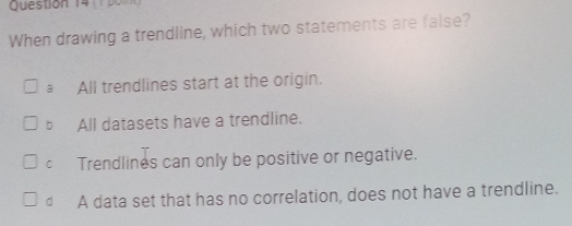 When drawing a trendline, which two statements are false?
a All trendlines start at the origin.
bAll datasets have a trendline.
Cí Trendlines can only be positive or negative.
€ A data set that has no correlation, does not have a trendline.