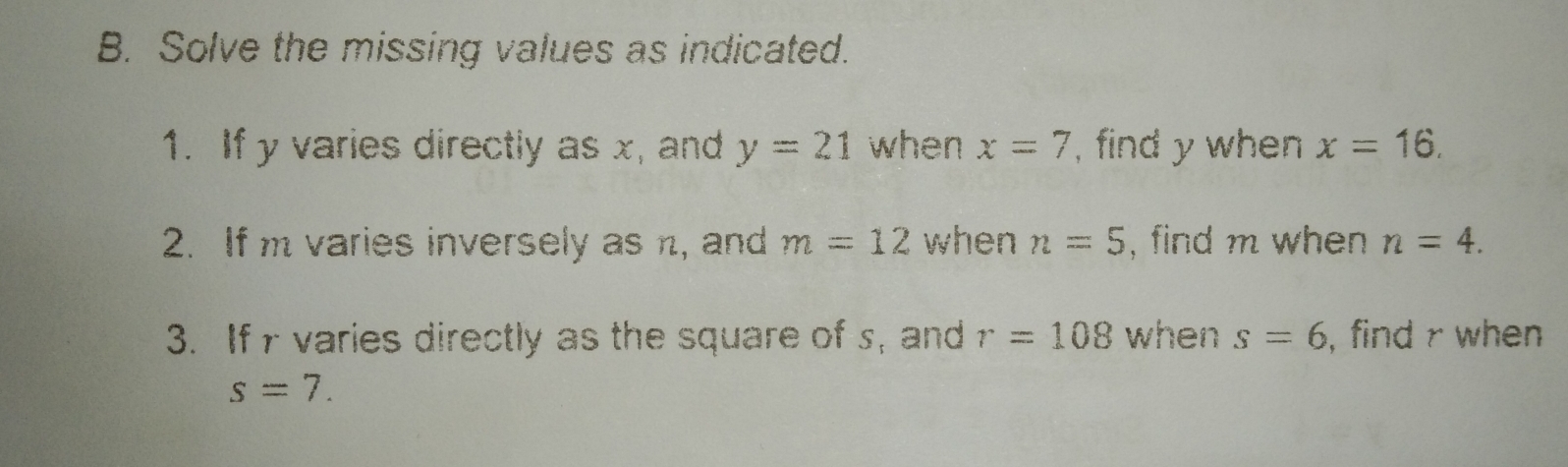 Solve the missing values as indicated.
1. If y varies directly as x, and y=21 when x=7 , find y when x=16
2. If m varies inversely as n, and m=12 when n=5 , find m when n=4. 
3. If r varies directly as the square of s, and r=108 when s=6 i, find r when
s=7.