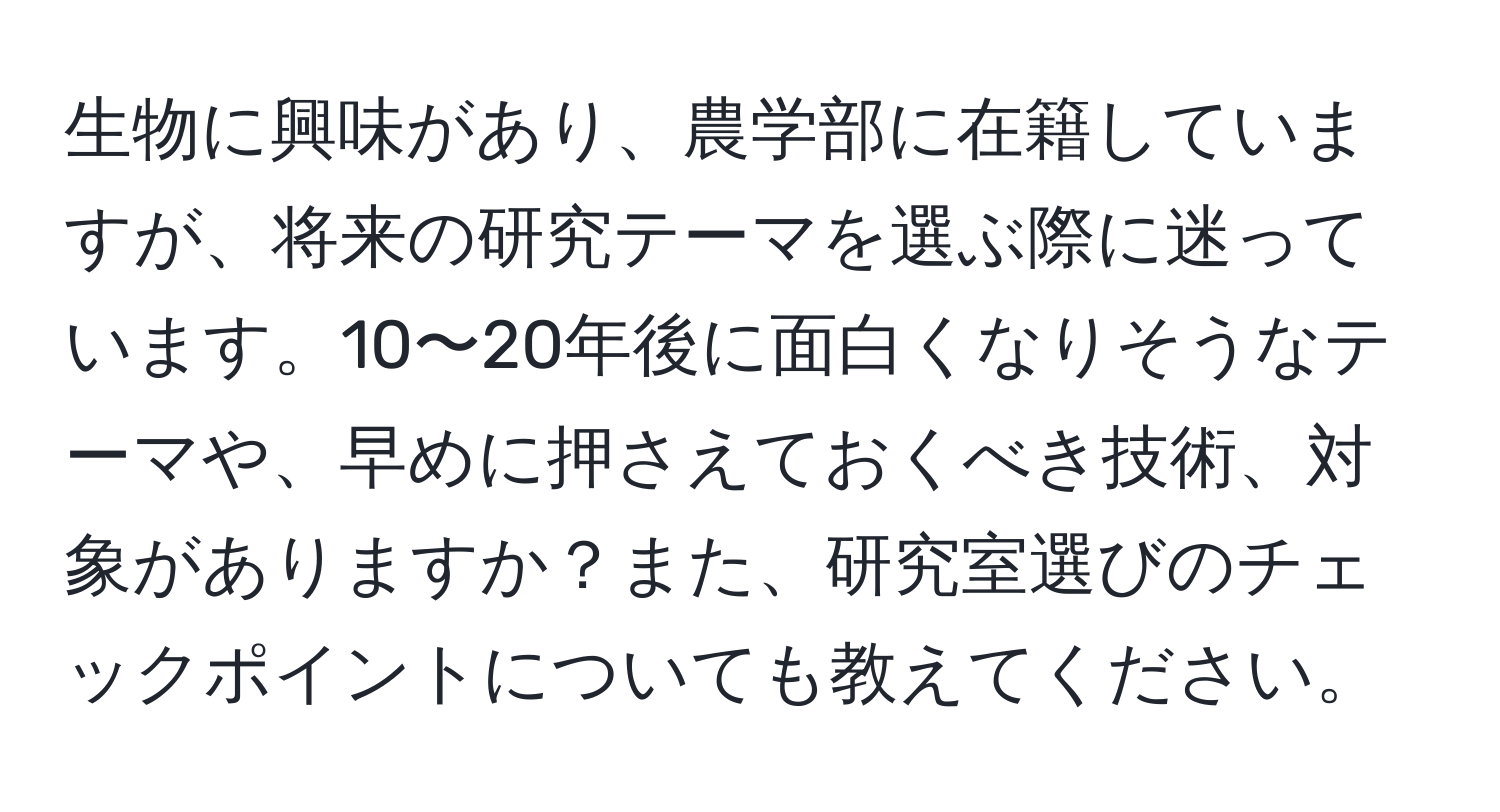 生物に興味があり、農学部に在籍していますが、将来の研究テーマを選ぶ際に迷っています。10〜20年後に面白くなりそうなテーマや、早めに押さえておくべき技術、対象がありますか？また、研究室選びのチェックポイントについても教えてください。