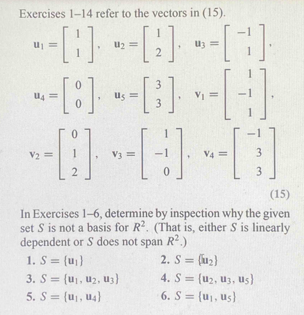 refer to the vectors in (15).
u_1=beginbmatrix 1 1endbmatrix , u_2=beginbmatrix 1 2endbmatrix , u_3=beginbmatrix -1 1endbmatrix.
u_4=beginbmatrix 0 0endbmatrix , u_5=beginbmatrix 3 3endbmatrix , v_1=beginbmatrix 1 -1 1endbmatrix.
v_2=beginbmatrix 0 1 2endbmatrix , v_3=beginbmatrix 1 -1 0endbmatrix , v_4=beginbmatrix -1 3 3endbmatrix
(15) 
In Exercises 1-6, determine by inspection why the given 
set S is not a basis for R^2. (That is, either S is linearly 
dependent or S does not span R^2.) 
1. S= u_1 2. S= u_2
3. S= u_1,u_2,u_3 4. S= u_2,u_3,u_5
5. S= u_1,u_4 6. S= u_1,u_5