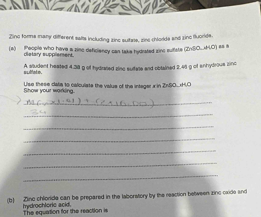 Zinc forms many different salts including zinc sulfate, zinc chloride and zinc fluoride. 
(a) People who have a zinc deficiency can take hydrated zinc sulfate (ZnSO..xH,O) as a 
dietary supplement. 
A student heated 4.38 g of hydrated zinc sulfate and obtained 2.46 g of anhydrous zinc 
sulfate. 
Use these data to calculate the value of the integer x in ZnSO.. xH.O 
Show your working. 
_ 
_ 
_ 
_ 
_ 
_ 
_ 
(b) Zinc chloride can be prepared in the laboratory by the reaction between zinc oxide and 
hydrochloric acid. 
The equation for the reaction is