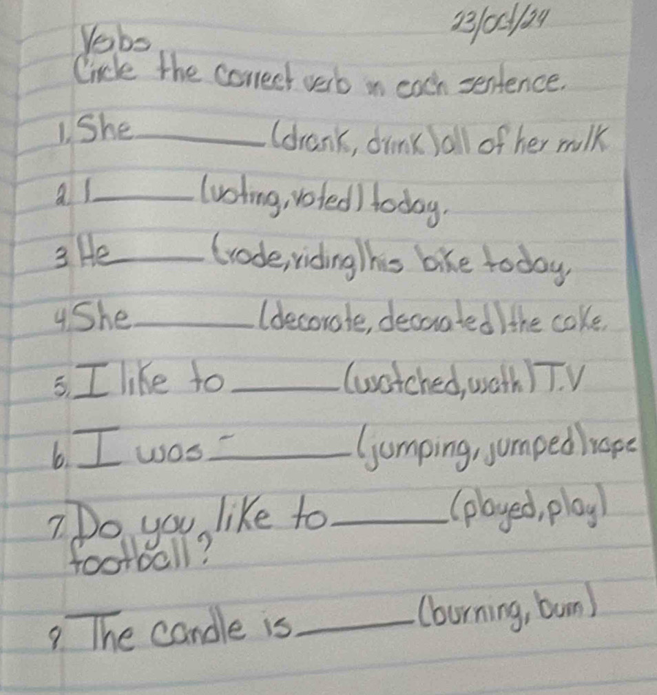 Vebs 
B100124 
Cincle the coneet verb in each sentence. 
1. She_ 
(drank, drink /all of her milk 
al_ lvsting, voted) today. 
3 He_ Grode, riding his bike today 
4She_ (decorate, decuated) the cake 
5. I like to _(watched, wath ) T. V 
6. I was_ Gumping, jumped rape 
7Do you like to _(played, play) 
football? 
9 The candle is _(borning, bun)