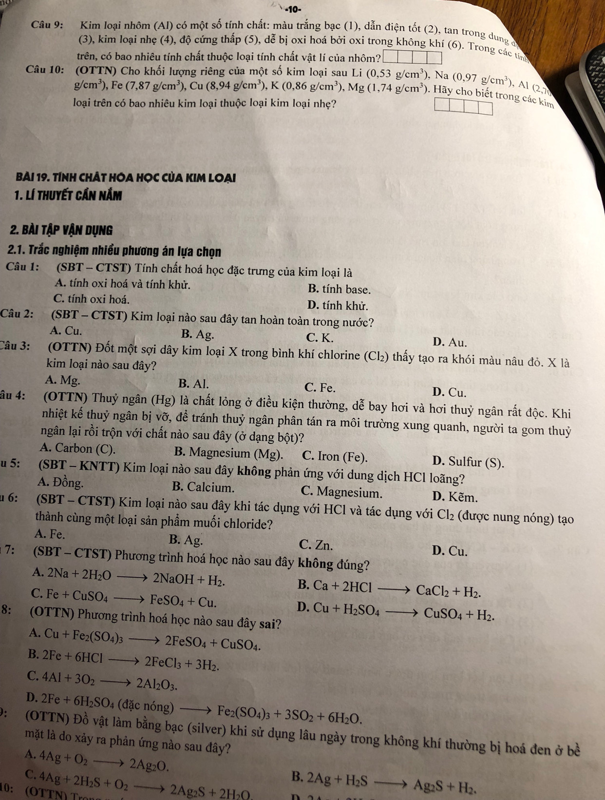 10-
Câu 9: Kim loại nhôm (Al) có một số tính chất: màu trắng bạc (1), dẫn điện tốt (2), tan trong dung đ
(3), kim loại nhẹ (4), độ cứng thấp (5), dễ bị oxi hoá bởi oxi trong không khí (6). Trong các tính
trên, có bao nhiêu tính chất thuộc loại tính chất vật lí của nhôm?
Câu 10: (OTTN) Cho khối lượng riêng của một số kim loại sau Li i(0,53g/cm^3) , Na (0,97g/cm^3) ), Al (2,7
g/cm^3),Fe(7,87g/cm^3) ,Cu(8,94g/cm^3),K(0,86g/cm^3),Mg(1,74g/cm^3)
). Hãy cho biết trong các kim
loại trên có bao nhiêu kim loại thuộc loại kim loại nhẹ?
Bài 19. tính chÂt Hóa Học của Kim Loại
1. Lí thuyết cần nắm
2. Bài tập vận dụng
2.1. Trắc nghiệm nhiều phương án lựa chọn
Câu 1: (SBT - CTST) Tính chất hoá học đặc trưng của kim loại là
A. tính oxi hoá và tính khử. B. tính base.
C. tính oxi hoá. D. tính khử.
Câu 2:  (SBT - CTST) Kim loại nào sau đây tan hoàn toàn trong nước?
A. Cu. B. Ag. C. K. D. Au.
Câu 3: (OTTN) Đốt một sợi dây kim loại X trong bình khí chlorine (Cl₂) thấy tạo ra khói màu nâu đỏ. X là
kim loại nào sau đây?
A. Mg. B. Al. C. Fe. D. Cu.
âu 4:  (OTTN) Thuỷ ngân (Hg) là chất lỏng ở điều kiện thường, dễ bay hơi và hơi thuỷ ngân rất độc. Khi
nhiệt kế thuỷ ngân bị vỡ, để tránh thuỷ ngân phân tán ra môi trường xung quanh, người ta gom thuỷ
ngân lại rồi trộn với chất nào sau đây (ở dạng bột)?
A. Carbon (C). B. Magnesium (Mg). C. Iron (Fe). D. Sulfur (S).
u 5:  (SBT - KNTT) Kim loại nào sau đây không phản ứng với dung dịch HCl loãng?
A. Đồng. B. Calcium. C. Magnesium. D. Kẽm.
u 6: (SBT - CTST) Kim loại nào sau đây khi tác dụng với HCl và tác dụng với Cl_2 (được nung nóng) tạo
thành cùng một loại sản phẩm muối chloride?
A. Fe. B. Ag. C. Zn.
D. Cu.
7: (SBT - CTST) Phương trình hoá học nào sau đây không đúng?
A. 2Na+2H_2Oto 2NaOH+H_2. B. Ca+2HClto CaCl_2+H_2.
C. Fe+CuSO_4to FeSO_4+Cu.
D. Cu+H_2SO_4to CuSO_4+H_2.
8: (OTTN) Phương trình hoá học nào sau đây sai?
A. Cu+Fe_2(SO_4)_3to 2FeSO_4+CuSO_4.
B. 2Fe+6HClto 2FeCl_3+3H_2.
C. 4Al+3O_2to 2Al_2O_3.
D. 2Fe+6H_2SO_4(dacnong)to Fe_2(SO_4)_3+3SO_2+6H_2O.
): (OTTN) Dhat ovhat atl bằm bằng bạc (silver) khi sử dụng lâu ngày trong không khí thường bị hoá đen ở bề
mặt là do xảy ra phản ứng nào sau đây?
A.
C. 4Ag+O_2to 2Ag_2O.
10; (ÖTTN) Trí 4Ag+2H_2S+O_2to 2Ag_2S+2H_2O
B. 2Ag+H_2Sto Ag_2S+H_2.