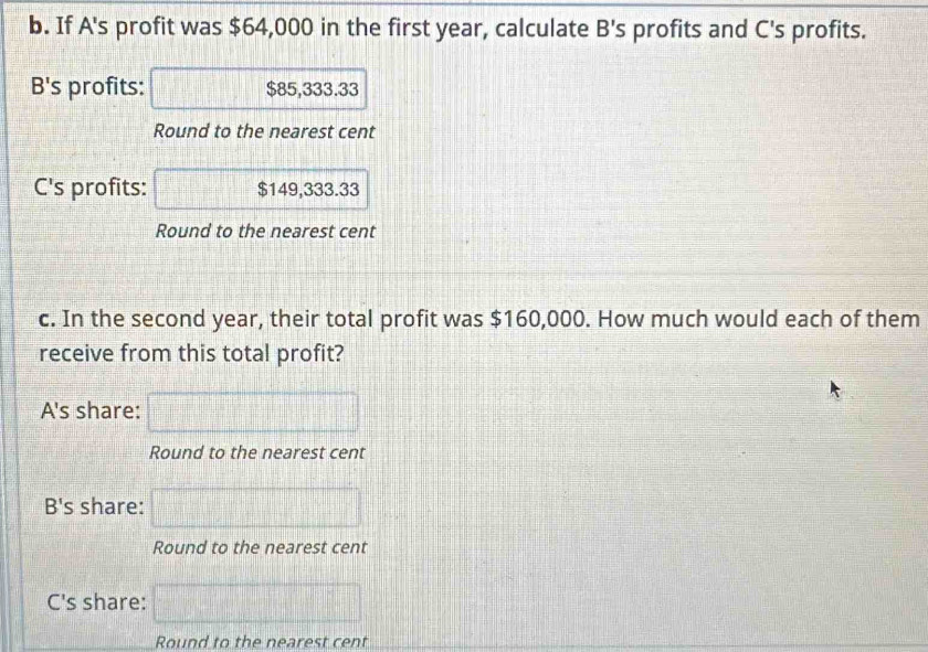 If A's profit was $64,000 in the first year, calculate B's profits and C's profits.
B's profits: $85,333.33
Round to the nearest cent
C's profits: $149,333.33
Round to the nearest cent
c. In the second year, their total profit was $160,000. How much would each of them
receive from this total profit?
A's share: □ 
Round to the nearest cent
B's share: □ 
Round to the nearest cent
C's share: □ 
Round to the nearest cent