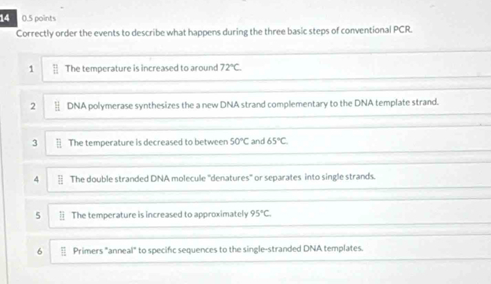 14 0.5 points 
Correctly order the events to describe what happens during the three basic steps of conventional PCR. 
1 § The temperature is increased to around 72°C. 
2 DNA polymerase synthesizes the a new DNA strand complementary to the DNA template strand. 
3 § The temperature is decreased to between 50°C and 65°C. 
4 § The double stranded DNA molecule "denatures" or separates into single strands. 
5 = The temperature is increased to approximately 95°C. 
6 § Primers "anneal" to specifc sequences to the single-stranded DNA templates.