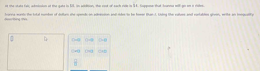 At the state fair, admission at the gate is $8. In addition, the cost of each ride is $4. Suppose that Ivanna will go on x rides. 
Ivanna wants the total number of dollars she spends on admission and rides to be fewer than t. Using the values and variables given, write an inequality 
describing this.
□ =□ □ □ >□
□ != □ □ ≤ □ □ ≥ □
 □ /□  