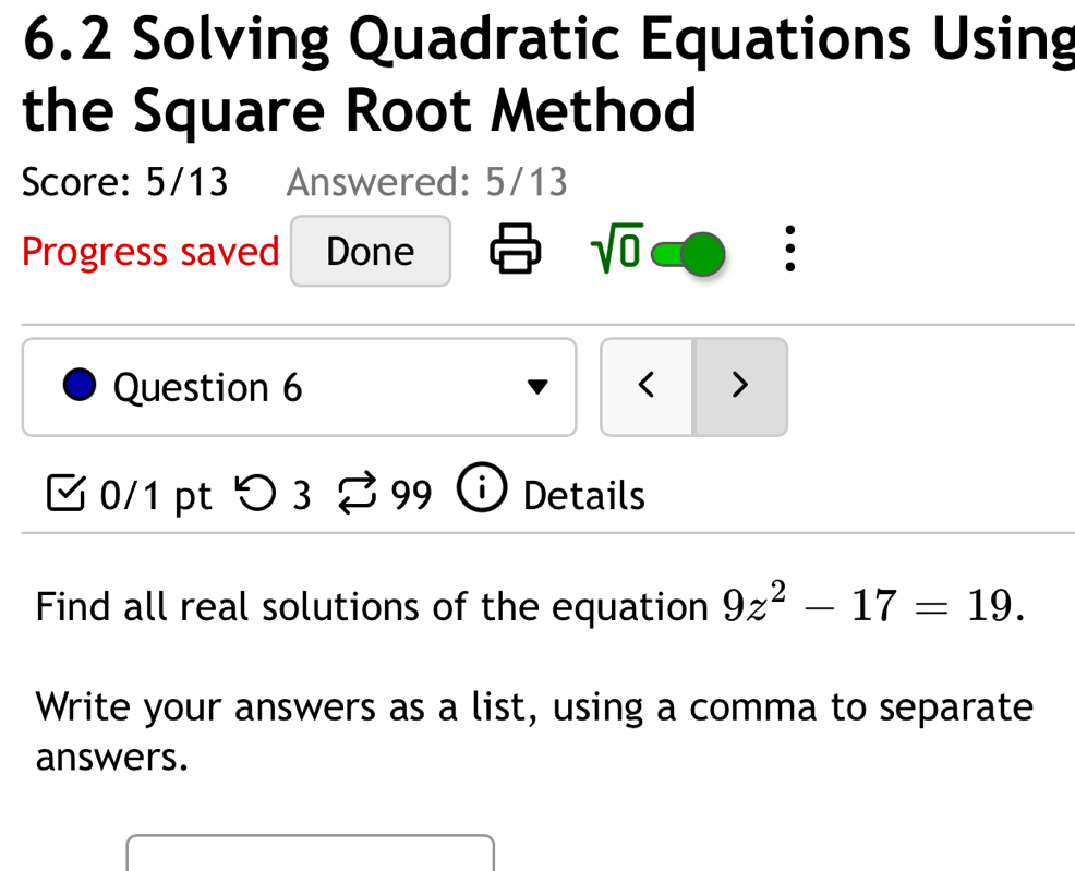 6.2 Solving Quadratic Equations Using 
the Square Root Method 
Score: 5/13 Answered: 5/13 
Progress saved Done 
sqrt(0) 
Question 6 < > 
0/1 pt つ3 99 Details 
Find all real solutions of the equation 9z^2-17=19. 
Write your answers as a list, using a comma to separate 
answers.