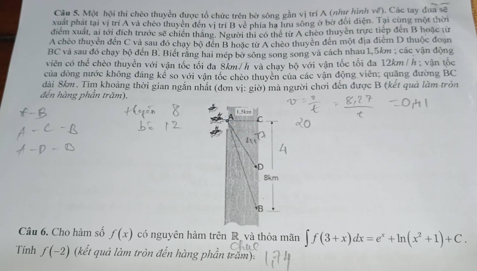 Một hội thi chèo thuyền được tổ chức trên bờ sông gần vị trí A (như hình vẽ). Các tay đua sẽ 
xuất phát tại vị trí A và chèo thuyền đến vị trí B về phía hạ lưu sông ở bờ đối diện. Tại cùng một thời 
điểm xuất, ai tới đích trước sẽ chiến thắng. Người thi có thể từ A chèo thuyền trực tiếp đến B hoặc từ 
A chèo thuyền đến C và sau đó chạy bộ đến B hoặc từ A chèo thuyền đến một địa điểm D thuộc đoạn 
BC và sau đó chạy bộ đến B. Biết rằng hai mép bờ sông song song và cách nhau 1,5km; các vận động 
viên có thể chèo thuyền với vận tốc tối đa 8km/h và chạy bộ với vận tốc tối đa 12km/h; vận tốc 
của dòng nước không đáng kể so với vận tốc chèo thuyên của các vận động viên; quãng đường BC 
dài 8km. Tìm khoảng thời gian ngắn nhất (đơn vị: giờ) mà người chơi đến được B (kết quả làm tròn 
đến hàng phần trăm). 
Câu 6. Cho hàm số f(x) có nguyên hàm trên R và thỏa mãn ∈t f(3+x)dx=e^x+ln (x^2+1)+C. 
Tính f(-2) (kết quả làm tròn đến hàng phần trăm):