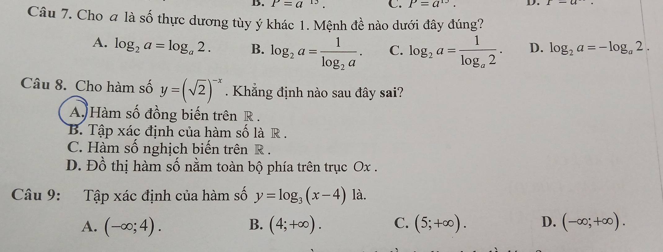 B. P=a^(15) C. P=a^(13). 
D.
Câu 7. Cho a là số thực dương tùy ý khác 1. Mệnh đề nào dưới đây đúng?
A. log _2a=log _a2.
B. log _2a=frac 1log _2a. log _2a=frac 1log _a2. D. log _2a=-log _a2. 
C.
Câu 8. Cho hàm số y=(sqrt(2))^-x. Khắng định nào sau đây sai?
A. Hàm số đồng biến trên R.
B. Tập xác định của hàm số là R .
C. Hàm số nghịch biến trên R.
D. Đồ thị hàm số nằm toàn bộ phía trên trục Ox.
Câu 9: Tập xác định của hàm số y=log _3(x-4)1a
A. (-∈fty ;4). B. (4;+∈fty ). C. (5;+∈fty ). D. (-∈fty ;+∈fty ).