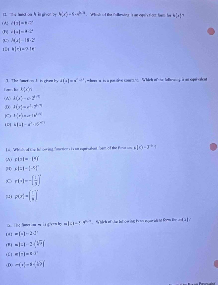 The function h is given by h(x)=9· 4^((x/2)). Which of the following is an equivalent form for h(x) ？
(A) h(x)=6· 2^x
(B) h(x)=9· 2^x
(C) h(x)=18· 2^x
(D) h(x)=9· 16^x
13. The function k is given by k(x)=a^2· 4^x , where a is a positive constant. Which of the following is an equivalent
form for k(x) ?
(A) k(x)=a· 2^((x/2))
(B) k(x)=a^2· 2^((1/2))
(C) k(x)=a· 16^((1/2))
(D) k(x)=a^2· 16^((x/2))
14. Which of the following functions is an equivalent form of the function p(x)=3^(-2x) ,
(A) p(x)=-(9)^x
(B) p(x)=(-9)^x
(C) p(x)=-( 1/9 )^x
(D) p(x)=( 1/9 )^x
15. The function m is given by m(x)=8· 9^((x/3)). Which of the following is an equivalent form for m(x) ?
(A) m(x)=2· 3^x
(B) m(x)=2· (sqrt[3](9))^x
(C) m(x)=8· 3^x
(D) m(x)=8· (sqrt[3](9))^x
Passwater