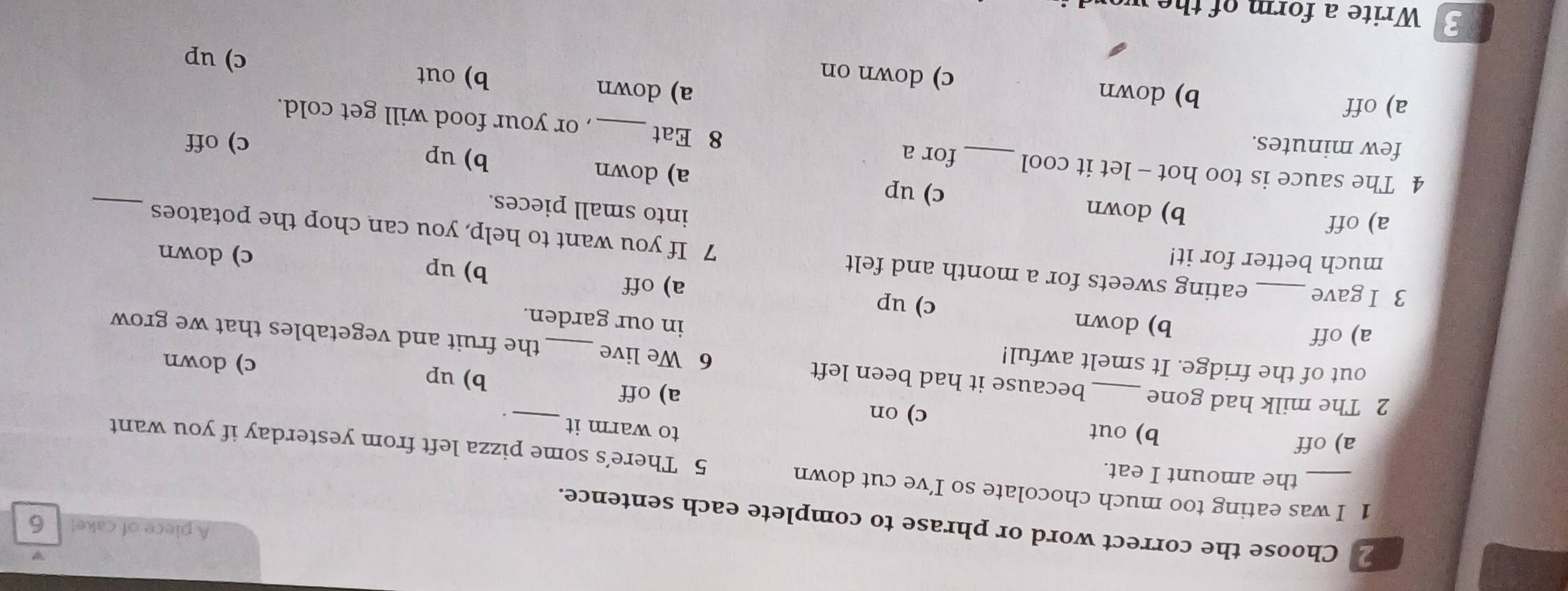 A piece of cake! 6
Choose the correct word or phrase to complete each sentence.
1 I was eating too much chocolate so I’ve cut down 5 There’s some pizza left from yesterday if you want
the amount I eat. to warm it
a) off b) out c) on
_.
a) off b) up
out of the fridge. It smelt awful!
c) down
2 The milk had gone_ because it had been left 6 We live_ the fruit and vegetables that we grow
a) off
in our garden.
b) down c) up
a) off b) up
much better for it!
c) down
3 I gave eating sweets for a month and felt 7 If you want to help, you can chop the potatoes
into small pieces.
_
a) off b) down c) up a) down
b) up
4 The sauce is too hot - let it cool _for a 8 Eat , or your food will get cold.
few minutes.
c) off
a) down b) out
a) off b) down c) down on c) up
Write a form of the wo