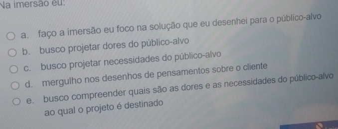 Na imersão eu:
a. faço a imersão eu foco na solução que eu desenhei para o público-alvo
b. busco projetar dores do público-alvo
c. busco projetar necessidades do público-alvo
d. mergulho nos desenhos de pensamentos sobre o cliente
e. busco compreender quais são as dores e as necessidades do público-alvo
ao qual o projeto é destinado