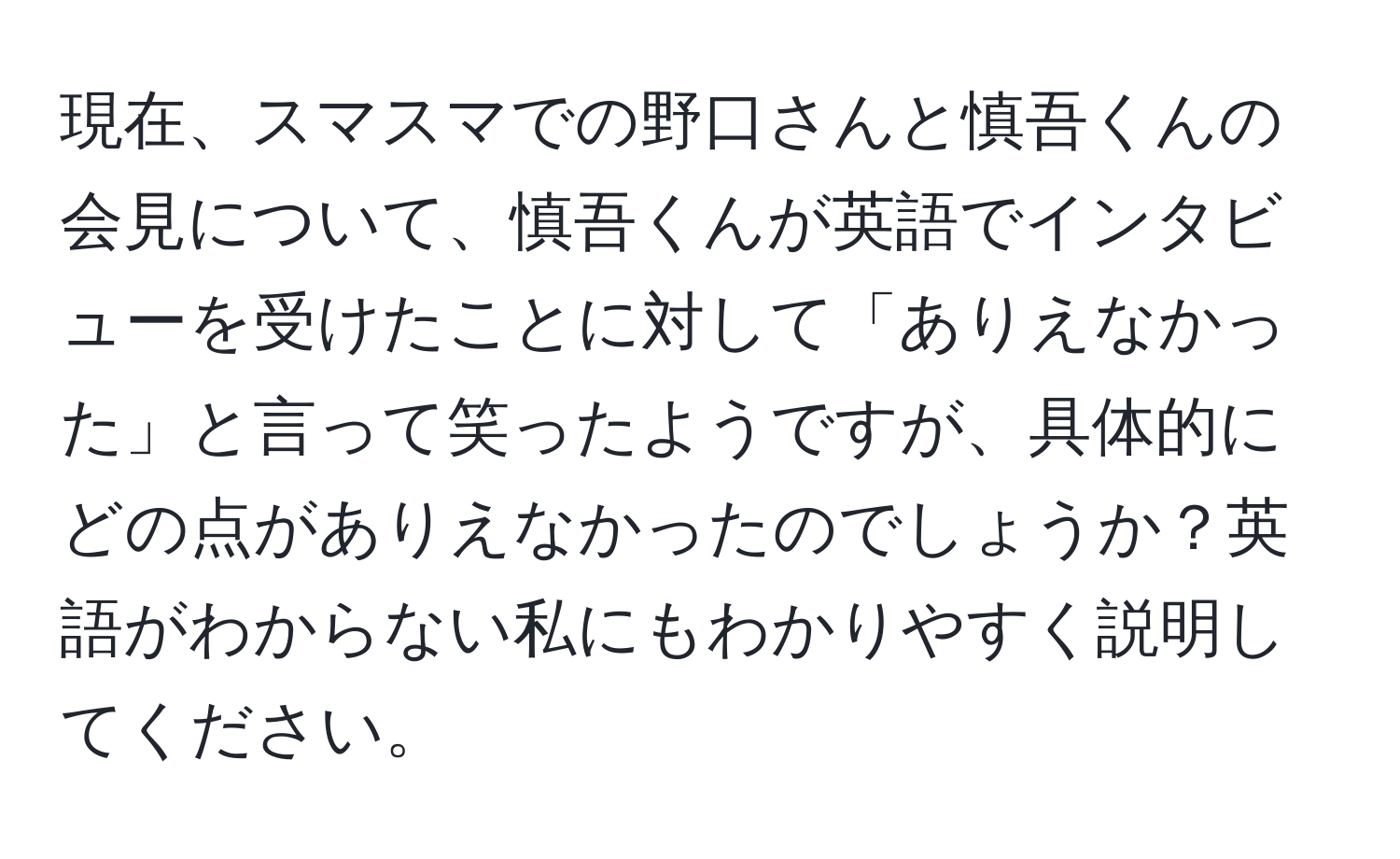 現在、スマスマでの野口さんと慎吾くんの会見について、慎吾くんが英語でインタビューを受けたことに対して「ありえなかった」と言って笑ったようですが、具体的にどの点がありえなかったのでしょうか？英語がわからない私にもわかりやすく説明してください。