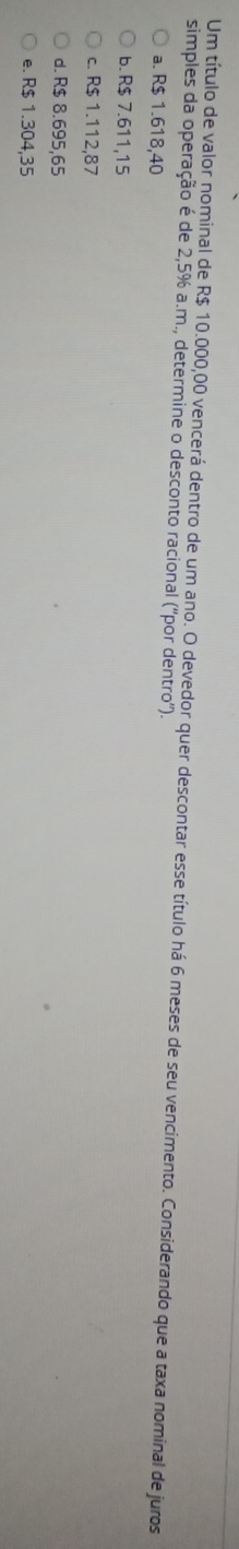 Um título de valor nominal de R$ 10.000,00 vencerá dentro de um ano. O devedor quer descontar esse título há 6 meses de seu vencimento. Considerando que a taxa nominal de juros
simples da operação é de 2,5% a.m., determine o desconto racional (''por dentro'').
a. R$ 1.618,40
b. R$ 7.611,15
c. R$ 1.112,87
d. R$ 8.695,65
e. R$ 1.304,35