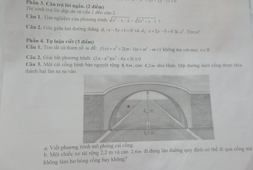 +2y-11=0
Phân 3. Câu trả lời ngắn. (2 điểm) 
Thí sinh trả lời đáp án từ câu 1 đến câu 2. 
Câu 1. Tìm nghiệm của phương trình sqrt(x^2-x-2)=sqrt(2x^2+x-1) ? 
Câu 2. Góc giữa hai đường thắng d_1:x-3y+1=0 và d_2:x+2y-5=0 là a^0. Tim a? 
Phần 4. Tự luận viết (3 điểm) 
Câu 1. Tìm tất cả tham số m để: f(x)=x^2+2(m-1)x+m^2-m+1 không âm với mọi x∈ R
Câu 2. Giải bất phương trình: (2x-x^2)(x^2-4x+3)≤ 0
Câu 3. Một cái cổng hình bán nguyệt rộng 8, 4m, cao 4, 2m như Hình. Mặt đường dưới cổng được chia 
thành hai làn xe ra vào.
4,2 m
8,4 m
a. Viết phương trình mô phỏng cái cổng. 
b. Một chiếc xe tải rộng 2,2 m và cao 2, 6m đi đúng làn đường quy định có thể đi qua công mà 
không làm hư hỏng cổng hay không?