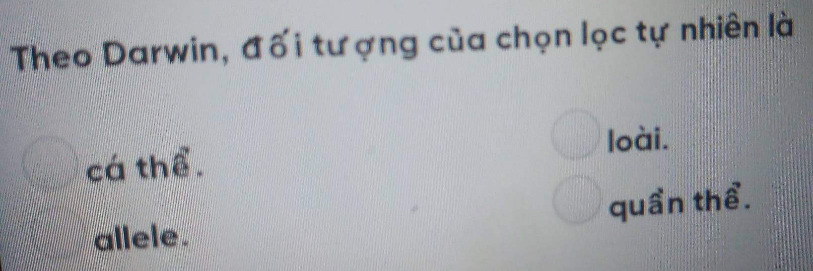 Theo Darwin, đối tượng của chọn lọc tự nhiên là
cá thể. loài.
allele. quần thể.