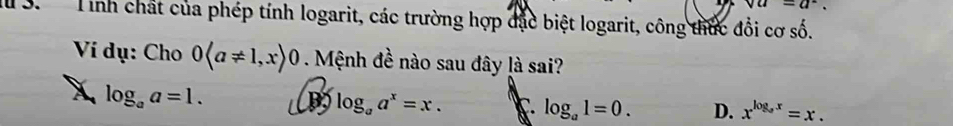 va=a^2. 
1 3. Tính chất của phép tính logarit, các trường hợp đặc biệt logarit, công thức đổi cơ số.
Ví dụ: Cho 0langle a!= 1,xrangle 0. Mệnh đề nào sau đây là sai?
X log _aa=1.
log _aa^x=x. log _a1=0. D. x^(log _a)x=x.