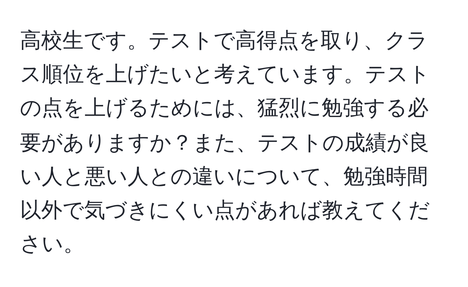 高校生です。テストで高得点を取り、クラス順位を上げたいと考えています。テストの点を上げるためには、猛烈に勉強する必要がありますか？また、テストの成績が良い人と悪い人との違いについて、勉強時間以外で気づきにくい点があれば教えてください。