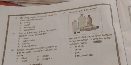 matilah gambar berikut!
12. Dinding pada miniatur sekolah
menunjukkan bängun
b. daliar a ruang
d. komposisi c. asimetriss
13. Tiang bendera pada miniatur
sekolah dapat dibuat dari ...
untuk membuat miniatur bangunan
b tusuk salai a. botol
Benda di alas dapat dimanfaatkan
d. kaleng bekas c. kardus
14. Untuk menyatukan barang-barang a dindīng sekolah bagian_
bekas agar menjadi bangunan b. lantai
harus ...
b diikat a. dilem
d disetrika c. dilipat d. tiang bendera c. atap
empleks