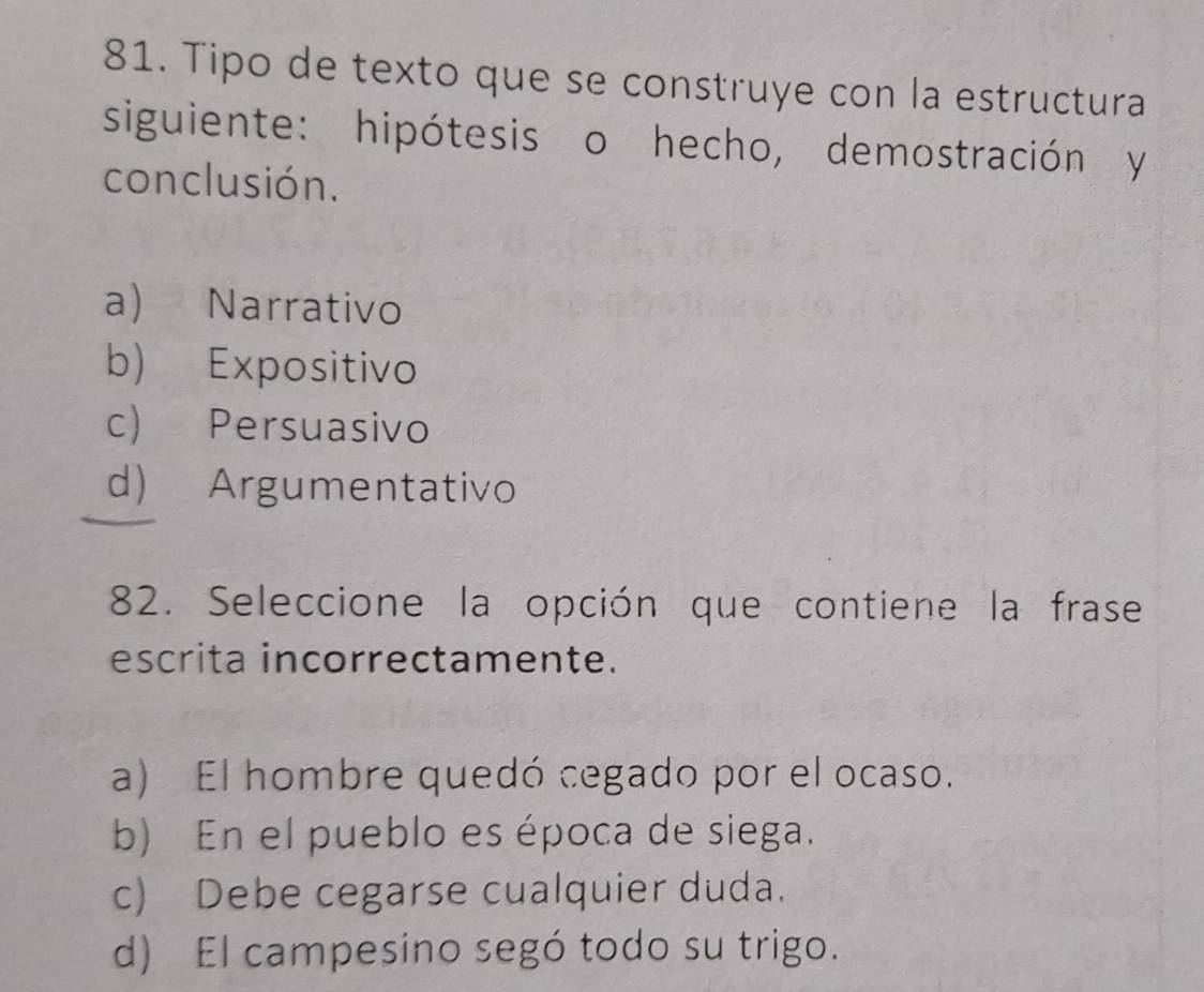 Tipo de texto que se construye con la estructura
siguiente: hipótesis o hecho, demostración y
conclusión.
a) Narrativo
b) Expositivo
c) Persuasivo
d) Argumentativo
82. Seleccione la opción que contiene la frase
escrita incorrectamente.
a) El hombre quedó cegado por el ocaso.
b) En el pueblo es época de siega.
c) Debe cegarse cualquier duda.
d) El campesino segó todo su trigo.