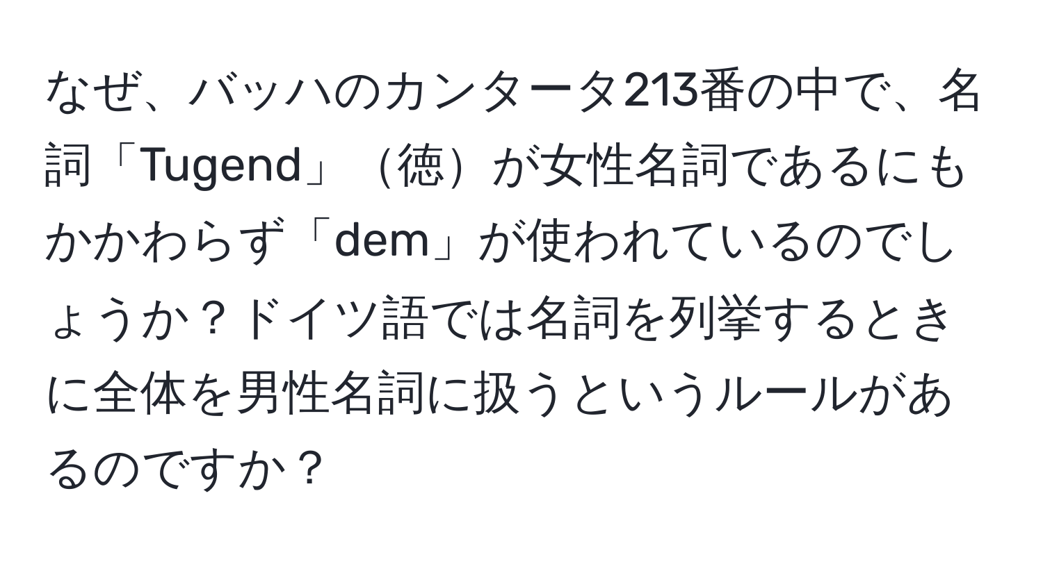 なぜ、バッハのカンタータ213番の中で、名詞「Tugend」徳が女性名詞であるにもかかわらず「dem」が使われているのでしょうか？ドイツ語では名詞を列挙するときに全体を男性名詞に扱うというルールがあるのですか？