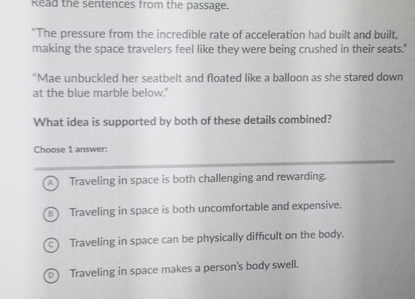 Read the sentences from the passage.
“The pressure from the incredible rate of acceleration had built and built,
making the space travelers feel like they were being crushed in their seats."
“Mae unbuckled her seatbelt and floated like a balloon as she stared down
at the blue marble below."
What idea is supported by both of these details combined?
Choose 1 answer:
A Traveling in space is both challenging and rewarding.
B) Traveling in space is both uncomfortable and expensive.
c) Traveling in space can be physically difficult on the body.
D Traveling in space makes a person's body swell.