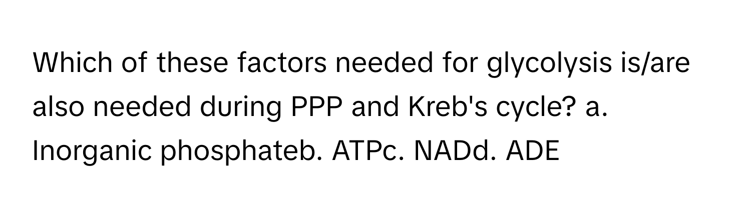 Which of these factors needed for glycolysis is/are also needed during PPP and Kreb's cycle? a. Inorganic phosphateb. ATPc. NADd. ADE