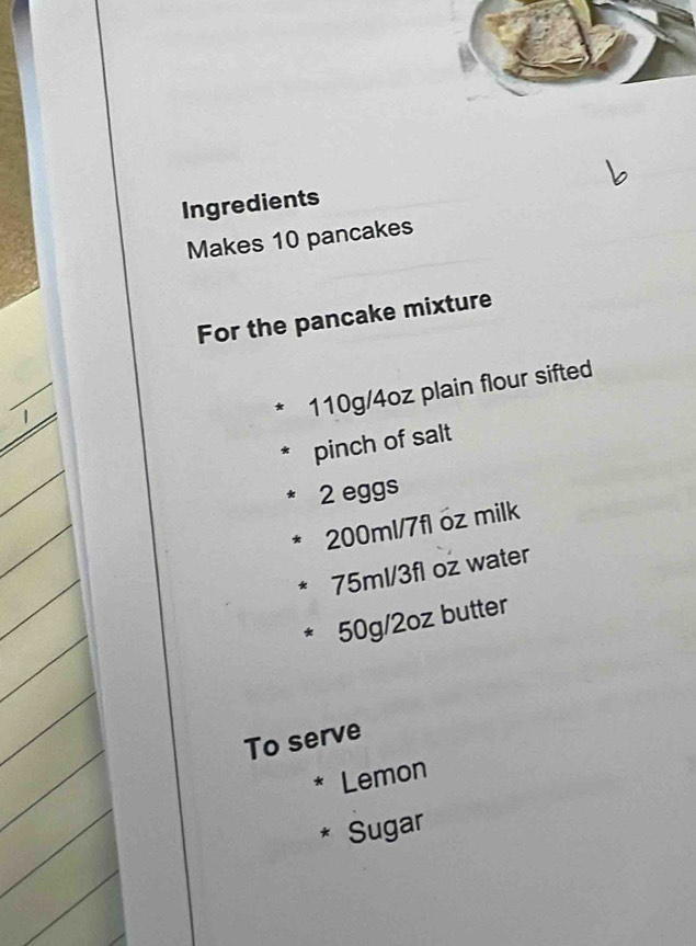 Ingredients 
Makes 10 pancakes 
For the pancake mixture 
_
110g/4oz plain flour sifted 
_ 
pinch of salt
2 eggs
200ml/7fl óz milk
75ml/3fl oz water
50g/2oz butter 
To serve 
* Lemon 
* Sugar