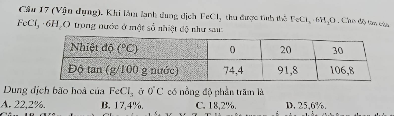 (Vận dụng). Khi làm lạnh dung dịch FeCl_3 thu được tinh thể FeCl_3· 6H_2O. Cho độ tan của
FeCl_3· 6H_2O trong nước ở một số nhiệt độ như sau:
Dung dịch bão hoà của FeCl_3 Ở 0°C có nồng độ phần trăm là
A. 22,2%. B. 17,4%. C. 18,2%. D. 25,6%.