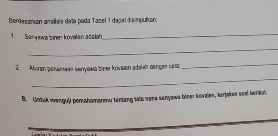 Berdasarkan analisis data pada Tabel 1 dapat disimpulkan: 
1. Senyawa biner kovalen adalah 
_ 
_ 
2. Aturan penamaan senyawa biner kovalen adalah dengan cara: 
_ 
_ 
B. Untuk menguji pemahamanmu tentang tata nana senyawa biner kovalen, kerjakan soal berikut. 
Lembar K