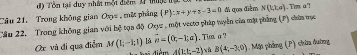 Tổn tại duy nhất một điểm M thuộc trực
Câu 21. Trong không gian Oxyz , mặt phẳng (P): x+y+z-3=0 đi qua điểm N(1;1;a). Tim a ?
Câu 22. Trong không gian với hệ tọa độ Oxyz , một vectơ pháp tuyến của mặt phẳng (P) chứa trục
Ox và đi qua điểm M(1;-1;1) là vector n=(0;-1;a). Tim a ?
hai điểm A(1:1;-2) và B(4;-3;0). Mặt phẳng (P) chứa đường